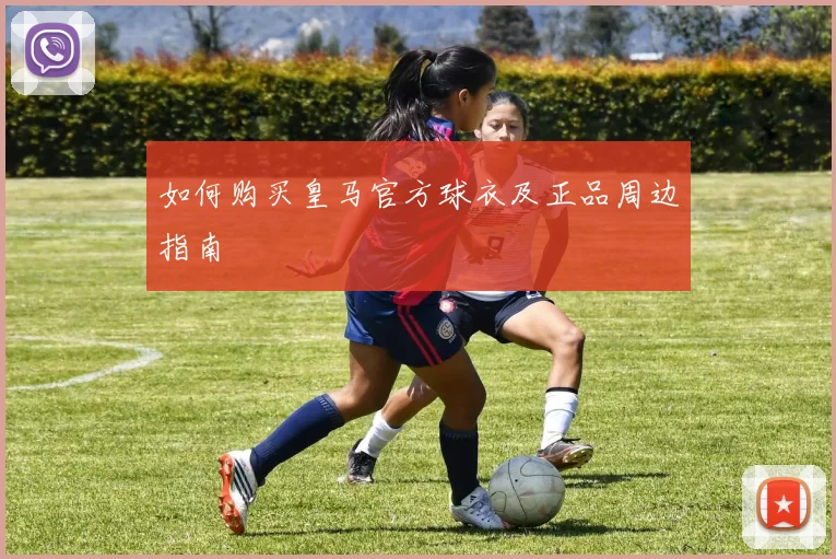 如何购买皇马官方球衣及正品周边指南