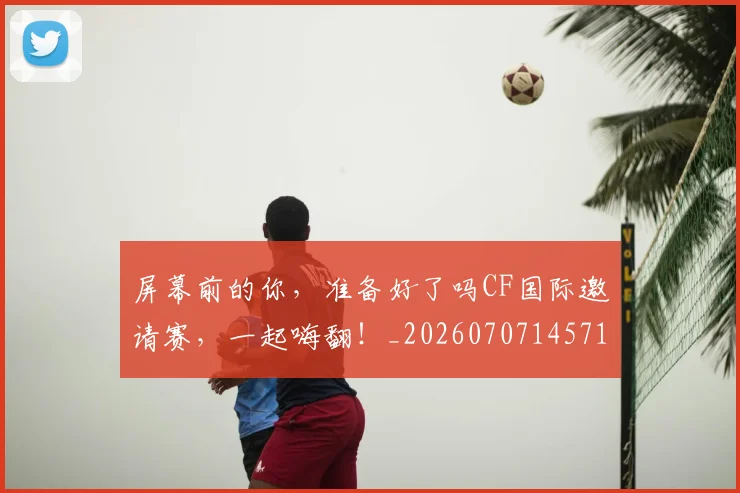屏幕前的你,准备好了吗CF国际邀请赛,一起嗨翻!_20260707145710