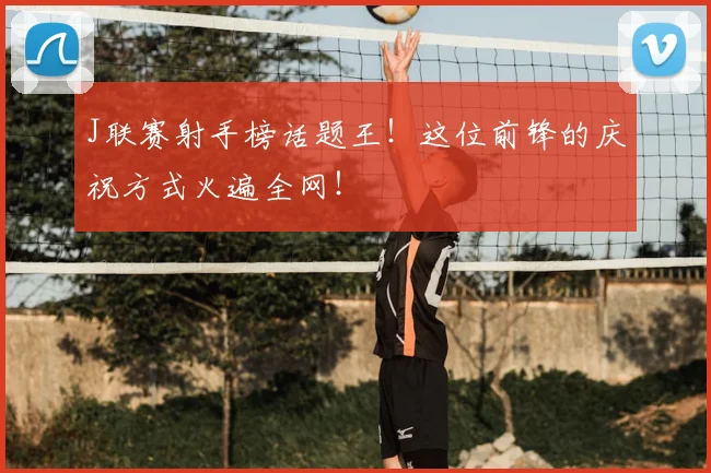J联赛射手榜话题王！这位前锋的庆祝方式火遍全网！