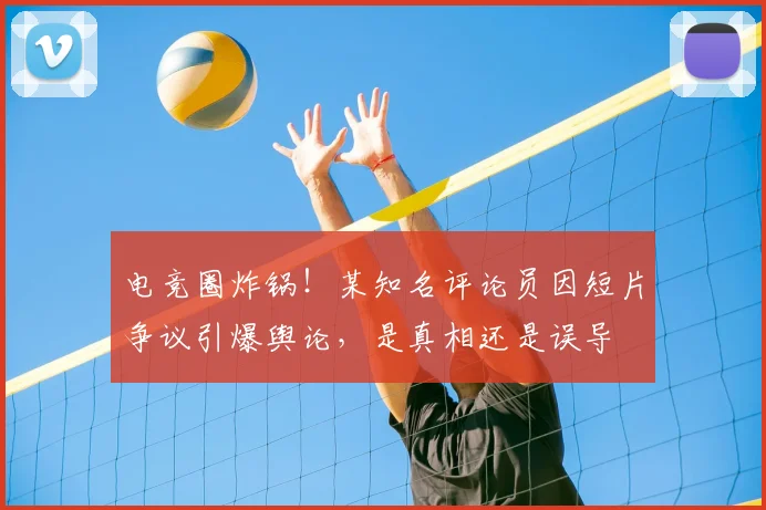 电竞圈炸锅!某知名评论员因短片争议引爆舆论,是真相还是误导