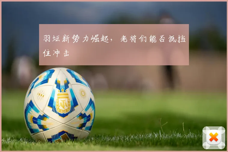 羽坛新势力崛起，老将们能否抵挡住冲击