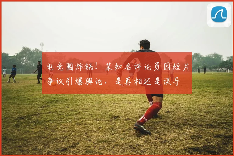 电竞圈炸锅!某知名评论员因短片争议引爆舆论,是真相还是误导