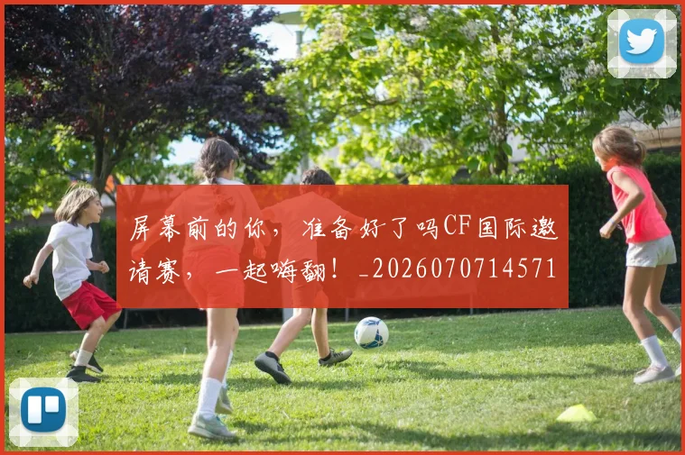 屏幕前的你,准备好了吗CF国际邀请赛,一起嗨翻!_20260707145710