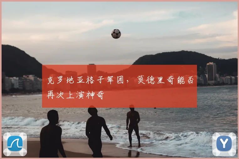 克罗地亚格子军团,莫德里奇能否再次上演神奇
